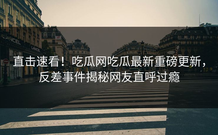 直击速看！吃瓜网吃瓜最新重磅更新，反差事件揭秘网友直呼过瘾
