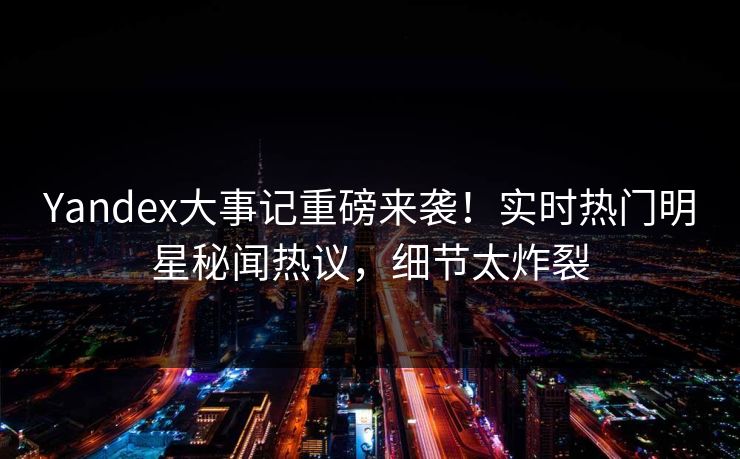 Yandex大事记重磅来袭！实时热门明星秘闻热议，细节太炸裂