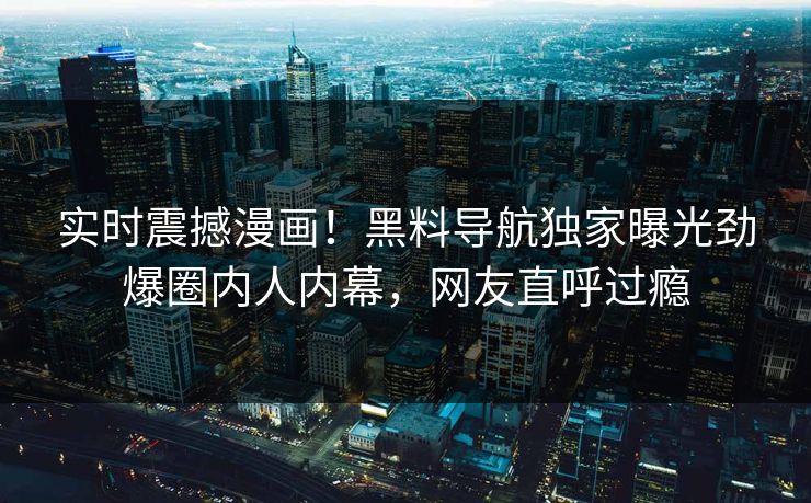 实时震撼漫画！黑料导航独家曝光劲爆圈内人内幕，网友直呼过瘾