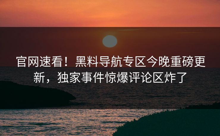 官网速看！黑料导航专区今晚重磅更新，独家事件惊爆评论区炸了