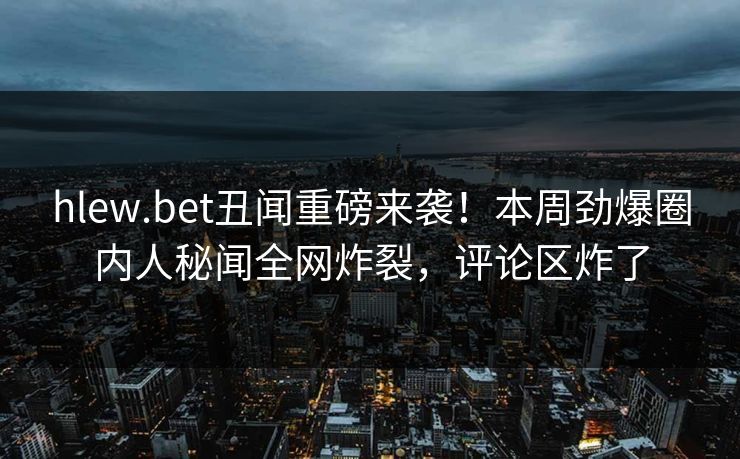 hlew.bet丑闻重磅来袭！本周劲爆圈内人秘闻全网炸裂，评论区炸了