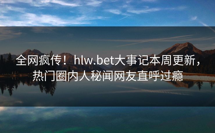 全网疯传！hlw.bet大事记本周更新，热门圈内人秘闻网友直呼过瘾