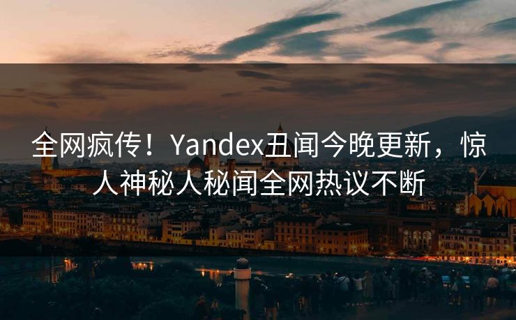 全网疯传！Yandex丑闻今晚更新，惊人神秘人秘闻全网热议不断
