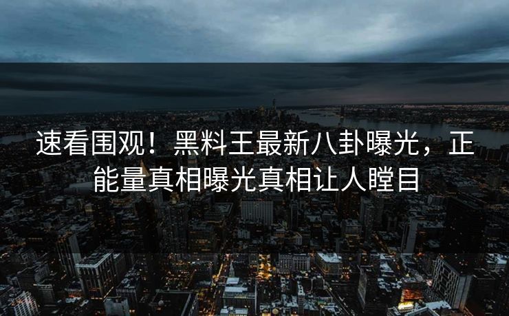 速看围观！黑料王最新八卦曝光，正能量真相曝光真相让人瞠目