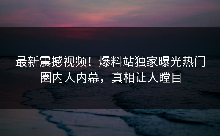 最新震撼视频！爆料站独家曝光热门圈内人内幕，真相让人瞠目