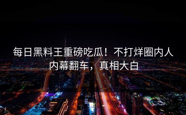 每日黑料王重磅吃瓜！不打烊圈内人内幕翻车，真相大白