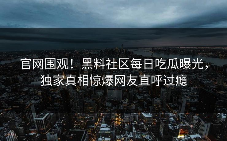 官网围观！黑料社区每日吃瓜曝光，独家真相惊爆网友直呼过瘾