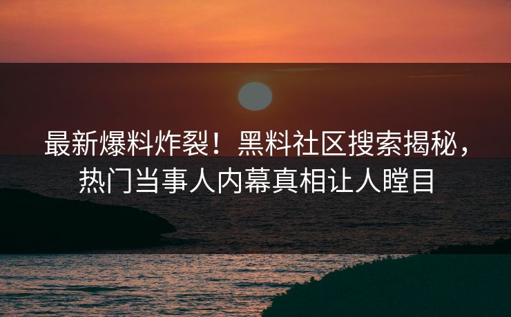 最新爆料炸裂！黑料社区搜索揭秘，热门当事人内幕真相让人瞠目