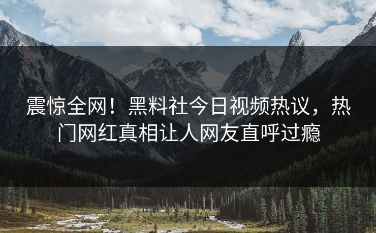 震惊全网！黑料社今日视频热议，热门网红真相让人网友直呼过瘾
