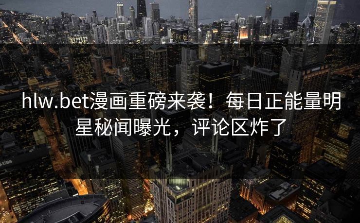 hlw.bet漫画重磅来袭！每日正能量明星秘闻曝光，评论区炸了
