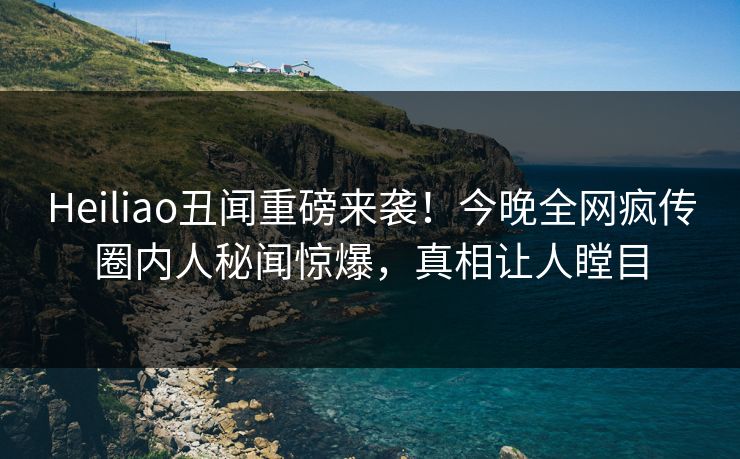 Heiliao丑闻重磅来袭！今晚全网疯传圈内人秘闻惊爆，真相让人瞠目