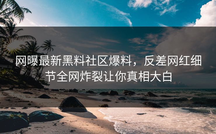 网曝最新黑料社区爆料，反差网红细节全网炸裂让你真相大白