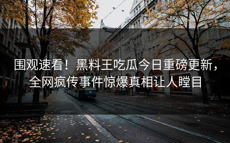 围观速看！黑料王吃瓜今日重磅更新，全网疯传事件惊爆真相让人瞠目
