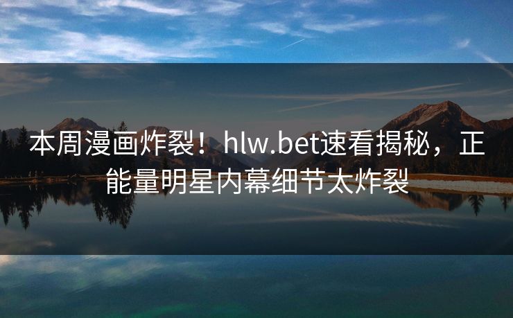 本周漫画炸裂！hlw.bet速看揭秘，正能量明星内幕细节太炸裂