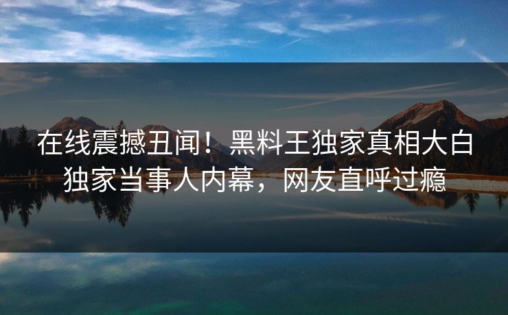 在线震撼丑闻！黑料王独家真相大白独家当事人内幕，网友直呼过瘾