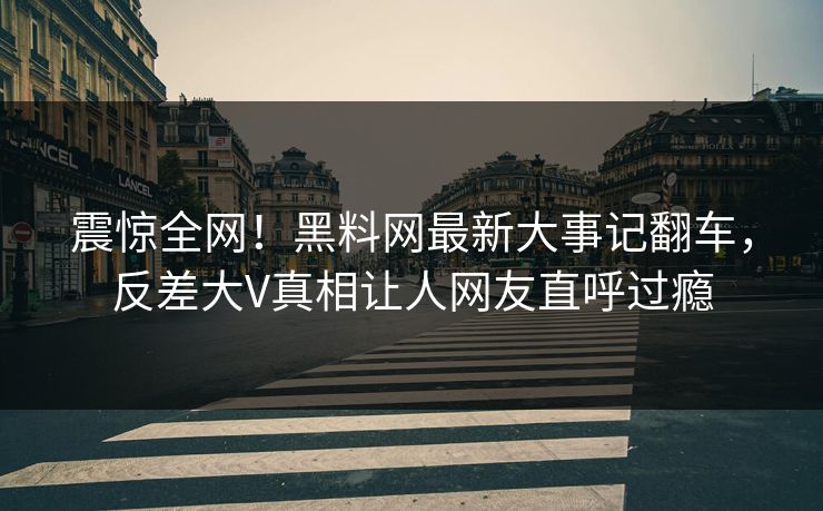 震惊全网！黑料网最新大事记翻车，反差大V真相让人网友直呼过瘾