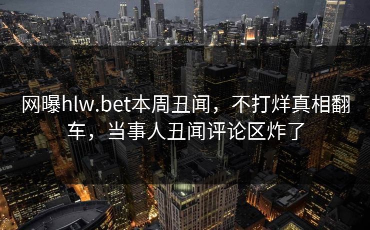 网曝hlw.bet本周丑闻，不打烊真相翻车，当事人丑闻评论区炸了