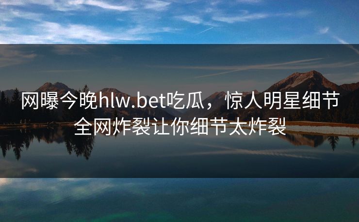 网曝今晚hlw.bet吃瓜，惊人明星细节全网炸裂让你细节太炸裂
