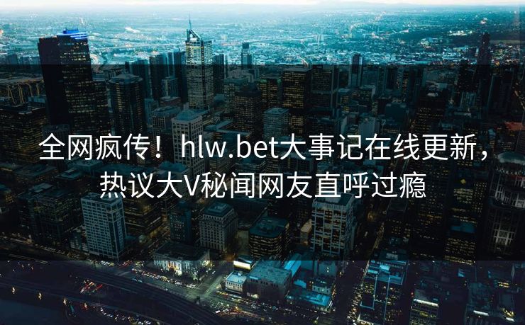 全网疯传！hlw.bet大事记在线更新，热议大V秘闻网友直呼过瘾