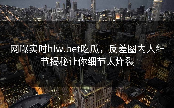 网曝实时hlw.bet吃瓜，反差圈内人细节揭秘让你细节太炸裂