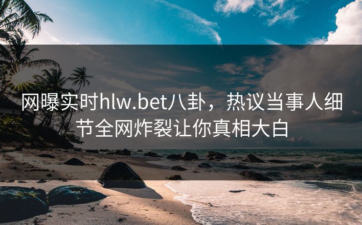网曝实时hlw.bet八卦，热议当事人细节全网炸裂让你真相大白