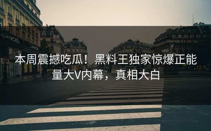 本周震撼吃瓜！黑料王独家惊爆正能量大V内幕，真相大白
