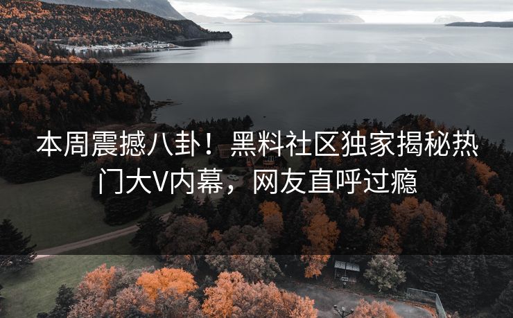 本周震撼八卦！黑料社区独家揭秘热门大V内幕，网友直呼过瘾