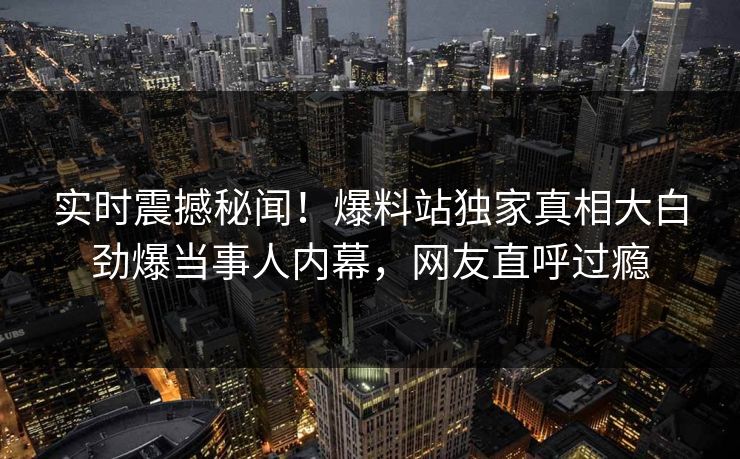 实时震撼秘闻！爆料站独家真相大白劲爆当事人内幕，网友直呼过瘾