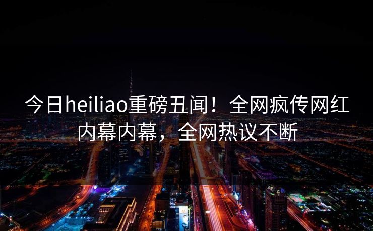今日heiliao重磅丑闻！全网疯传网红内幕内幕，全网热议不断