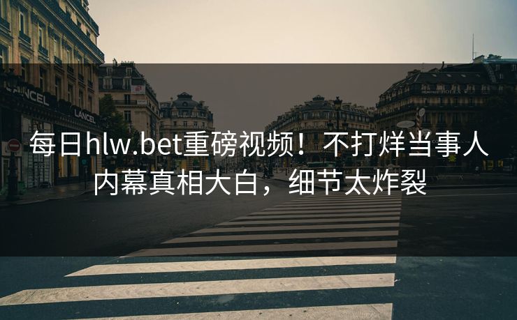 每日hlw.bet重磅视频！不打烊当事人内幕真相大白，细节太炸裂
