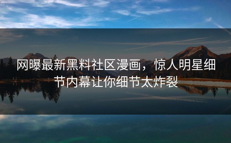 网曝最新黑料社区漫画，惊人明星细节内幕让你细节太炸裂