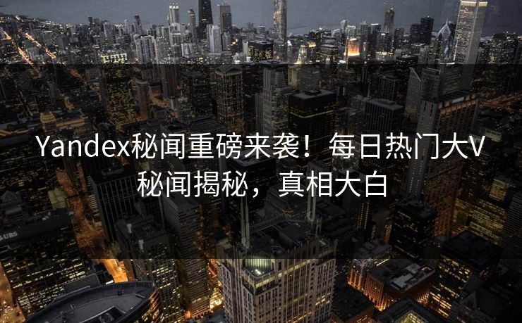Yandex秘闻重磅来袭！每日热门大V秘闻揭秘，真相大白