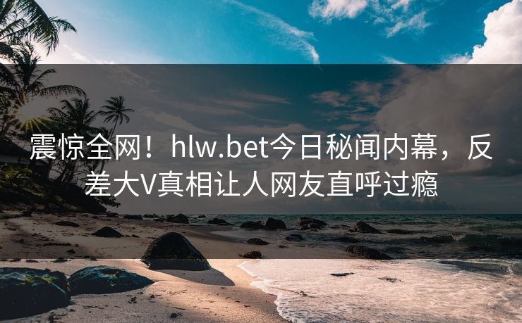 震惊全网！hlw.bet今日秘闻内幕，反差大V真相让人网友直呼过瘾