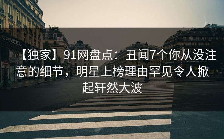 【独家】91网盘点：丑闻7个你从没注意的细节，明星上榜理由罕见令人掀起轩然大波