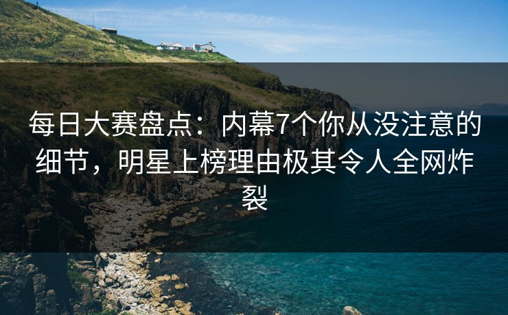 每日大赛盘点：内幕7个你从没注意的细节，明星上榜理由极其令人全网炸裂