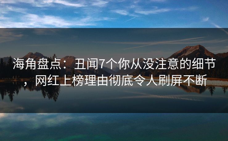 海角盘点：丑闻7个你从没注意的细节，网红上榜理由彻底令人刷屏不断