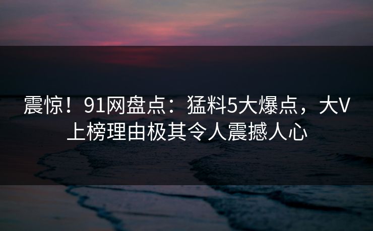 震惊！91网盘点：猛料5大爆点，大V上榜理由极其令人震撼人心