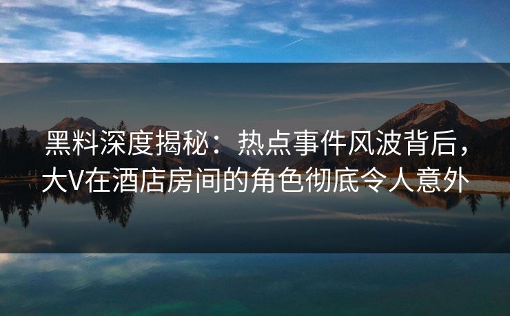 黑料深度揭秘：热点事件风波背后，大V在酒店房间的角色彻底令人意外