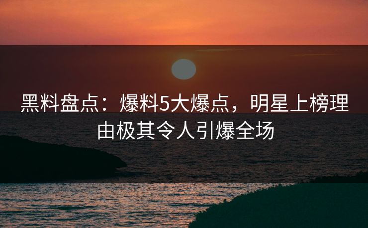 黑料盘点：爆料5大爆点，明星上榜理由极其令人引爆全场