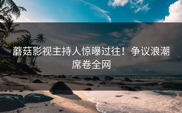 蘑菇影视主持人惊曝过往！争议浪潮席卷全网