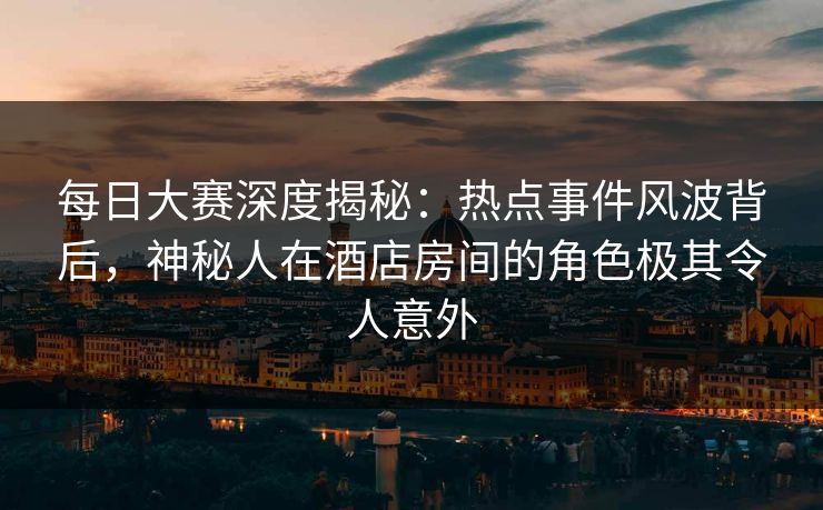 每日大赛深度揭秘：热点事件风波背后，神秘人在酒店房间的角色极其令人意外