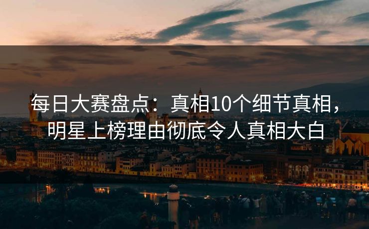每日大赛盘点：真相10个细节真相，明星上榜理由彻底令人真相大白