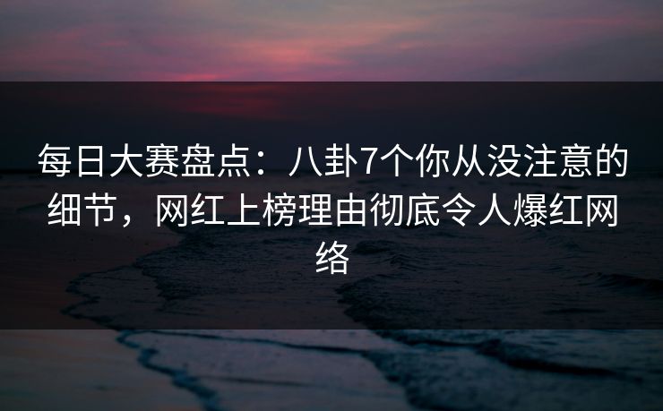 每日大赛盘点：八卦7个你从没注意的细节，网红上榜理由彻底令人爆红网络