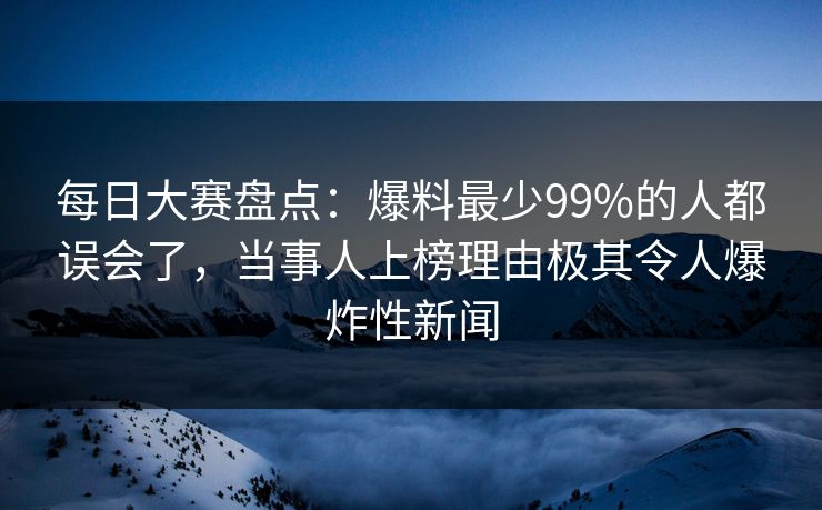 每日大赛盘点：爆料最少99%的人都误会了，当事人上榜理由极其令人爆炸性新闻