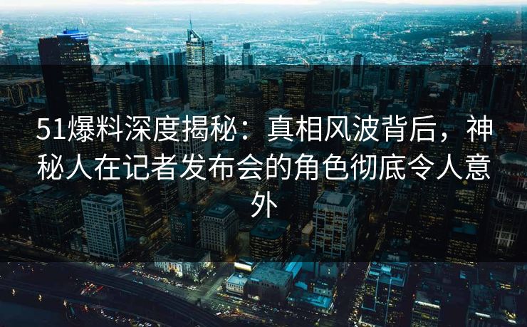 51爆料深度揭秘：真相风波背后，神秘人在记者发布会的角色彻底令人意外