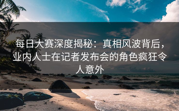每日大赛深度揭秘：真相风波背后，业内人士在记者发布会的角色疯狂令人意外
