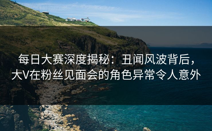 每日大赛深度揭秘：丑闻风波背后，大V在粉丝见面会的角色异常令人意外
