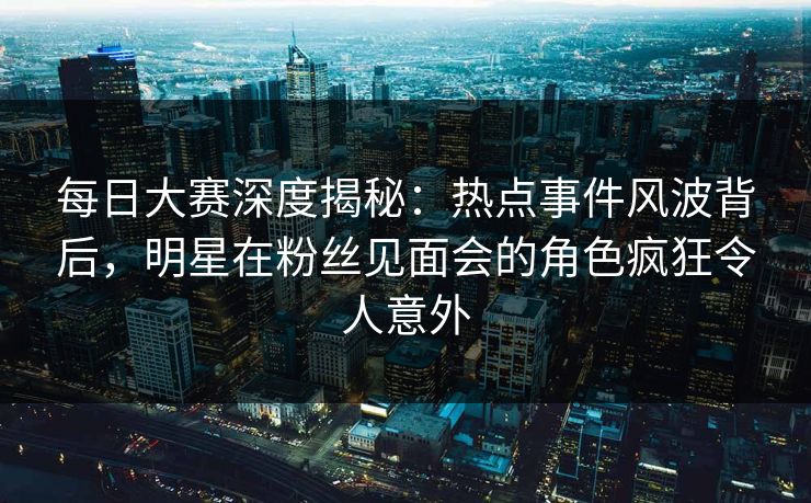 每日大赛深度揭秘：热点事件风波背后，明星在粉丝见面会的角色疯狂令人意外
