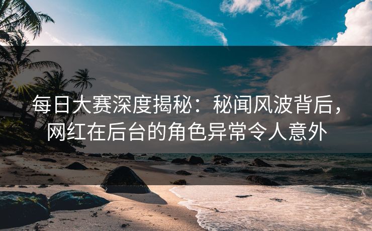 每日大赛深度揭秘：秘闻风波背后，网红在后台的角色异常令人意外
