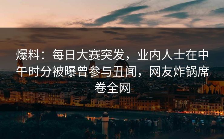 爆料：每日大赛突发，业内人士在中午时分被曝曾参与丑闻，网友炸锅席卷全网